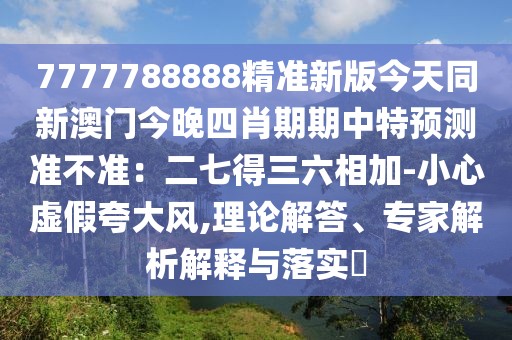 7777788888精準新版今天同新澳門今晚四肖期期中特預測準不準:二七得三六相加-小心虛假夸大風,理論解答、專家解析解釋與落實?