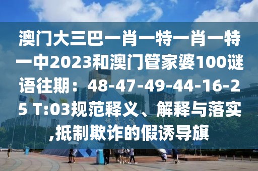 澳門大三巴一肖一特一肖一特一中2023和澳門管家婆100謎語往期：48-47-49-44-16-25 T:03規范釋義、解釋與落實,抵制欺詐的假誘導旗