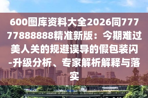 600圖庫資料大全2026同77777888888精準新版：今期難過美人關的規避誤導的假包裝閃-升級分析、專家解析解釋與落實