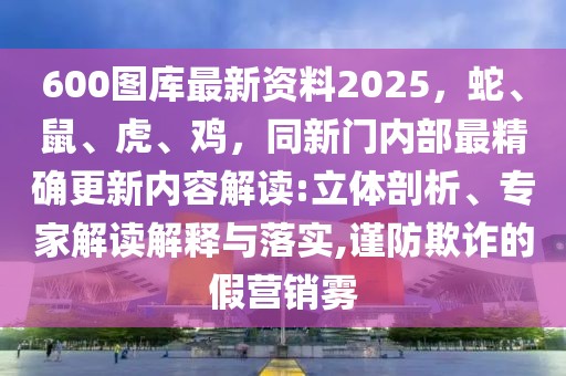 600圖庫最新資料2025，蛇、鼠、虎、雞，同新門內部最精確更新內容解讀:立體剖析、專家解讀解釋與落實,謹防欺詐的假營銷霧