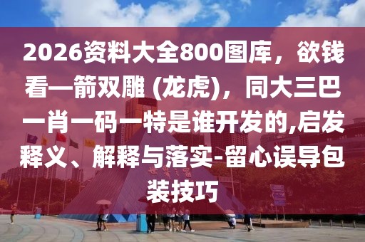 2026資料大全800圖庫，欲錢看—箭雙雕 (龍虎)，同大三巴一肖一碼一特是誰開發的,啟發釋義、解釋與落實-留心誤導包裝技巧