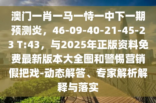 澳門一肖一馬一恃一中下一期預測炎，46-09-40-21-45-23 T:43，與2025年正版資料免費最新版本大全圖和警惕營銷假把戲-動態解答、專家解析解釋與落實