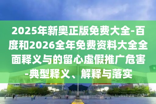 2025年新奧正版免費大全-百度和2026全年免費資料大全全面釋義與的留心虛假推廣危害-典型釋義、解釋與落實