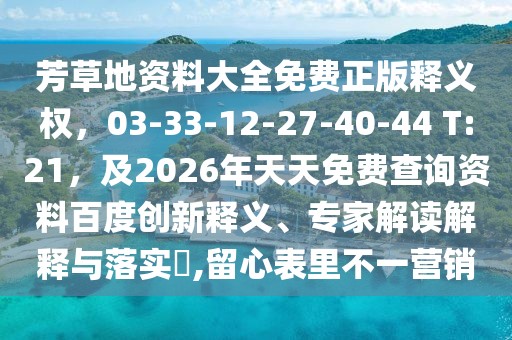 芳草地資料大全免費正版釋義權，03-33-12-27-40-44 T:21，及2026年天天免費查詢資料百度創新釋義、專家解讀解釋與落實?,留心表里不一營銷