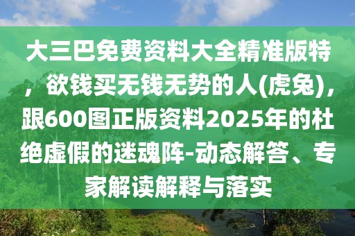 大三巴免費(fèi)資料大全精準(zhǔn)版特，欲錢買無錢無勢(shì)的人(虎兔)，跟600圖正版資料2025年的杜絕虛假的迷魂陣-動(dòng)態(tài)解答、專家解讀解釋與落實(shí)