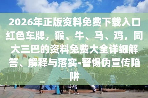 2026年正版資料免費下載入口紅色車牌,猴、牛、馬、雞,同大三巴的資料免費大全詳細解答、解釋與落實-警惕偽宣傳陷阱