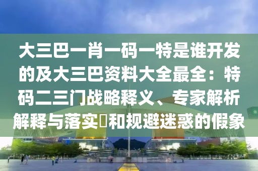 大三巴一肖一碼一特是誰開發的及大三巴資料大全最全：特碼二三門戰略釋義、專家解析解釋與落實?和規避迷惑的假象
