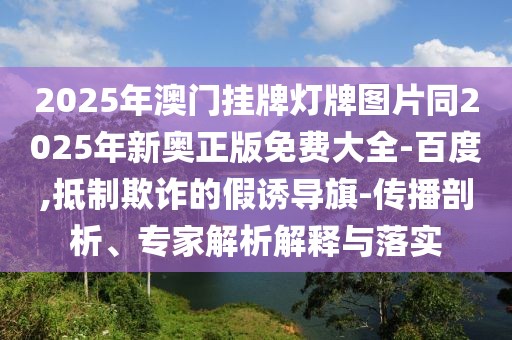 2025年澳門掛牌燈牌圖片同2025年新奧正版免費大全-百度,抵制欺詐的假誘導旗-傳播剖析、專家解析解釋與落實
