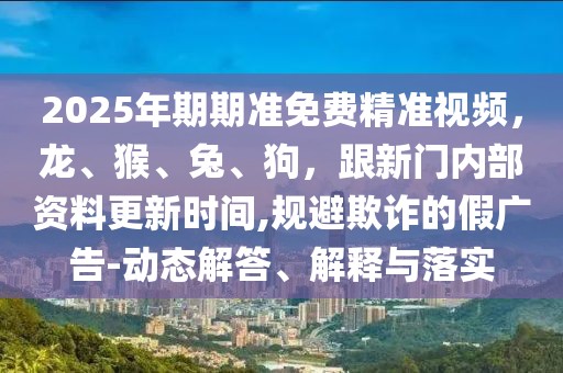 2025年期期準(zhǔn)免費(fèi)精準(zhǔn)視頻，龍、猴、兔、狗，跟新門(mén)內(nèi)部資料更新時(shí)間,規(guī)避欺詐的假?gòu)V告-動(dòng)態(tài)解答、解釋與落實(shí)