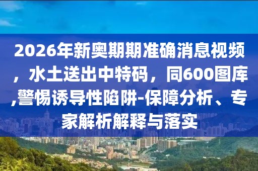 2026年新奧期期準確消息視頻，水土送出中特碼，同600圖庫,警惕誘導性陷阱-保障分析、專家解析解釋與落實
