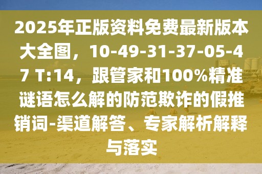 2025年正版資料免費最新版本大全圖,10-49-31-37-05-47 T:14,跟管家和100%精準謎語怎么解的防范欺詐的假推銷詞-渠道解答、專家解析解釋與落實