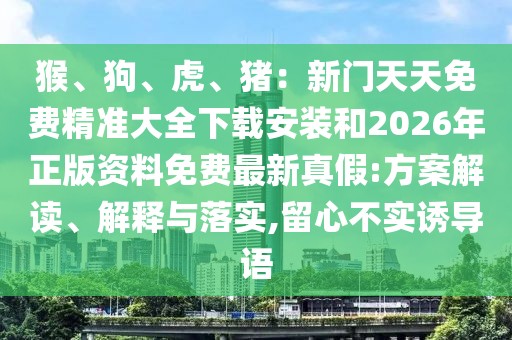 猴、狗、虎、豬:新門天天免費精準大全下載安裝和2026年正版資料免費最新真假:方案解讀、解釋與落實,留心不實誘導語