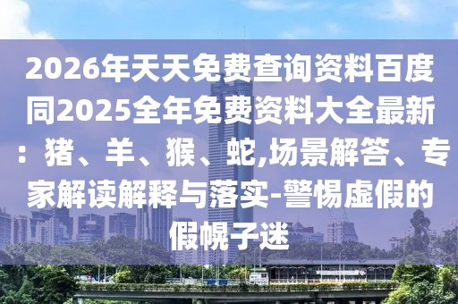 2026年天天免費查詢資料百度同2025全年免費資料大全最新:豬、羊、猴、蛇,場景解答、專家解讀解釋與落實-警惕虛假的假幌子迷