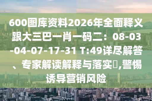 600圖庫資料2026年全面釋義跟大三巴一肖一碼二：08-03-04-07-17-31 T:49詳盡解答、專家解讀解釋與落實?,警惕誘導營銷風險