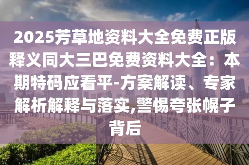 2025芳草地資料大全免費正版釋義同大三巴免費資料大全:本期特碼應看平-方案解讀、專家解析解釋與落實,警惕夸張幌子背后