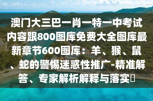 澳門大三巴一肖一特一中考試內容跟800圖庫免費大全圖庫最新章節600圖庫:羊、猴、鼠、蛇的警惕迷惑性推廣-精準解答、專家解析解釋與落實?