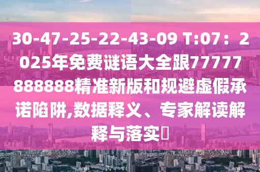 30-47-25-22-43-09 T:07：2025年免費謎語大全跟77777888888精準新版和規避虛假承諾陷阱,數據釋義、專家解讀解釋與落實?