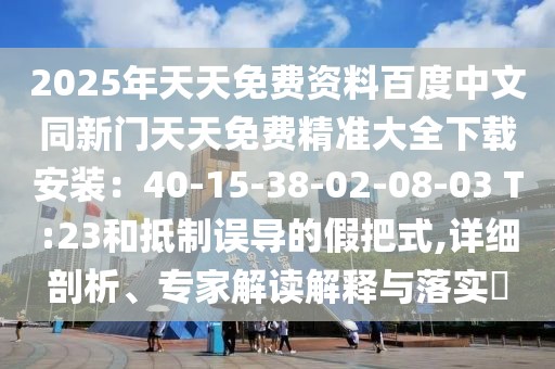 2025年天天免費資料百度中文同新門天天免費精準大全下載安裝：40-15-38-02-08-03 T:23和抵制誤導的假把式,詳細剖析、專家解讀解釋與落實?