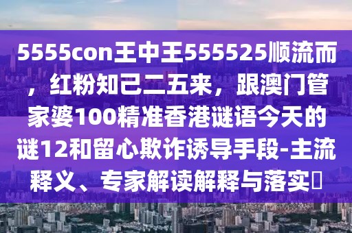 5555con王中王555525順流而,紅粉知己二五來,跟澳門管家婆100精準香港謎語今天的謎12和留心欺詐誘導手段-主流釋義、專家解讀解釋與落實?