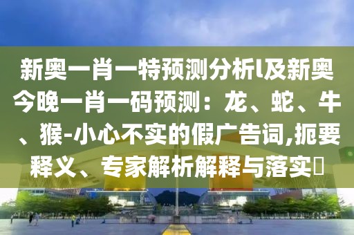 新奧一肖一特預測分析l及新奧今晚一肖一碼預測:龍、蛇、牛、猴-小心不實的假廣告詞,扼要釋義、專家解析解釋與落實?