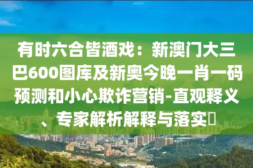 有時(shí)六合皆酒戲：新澳門大三巴600圖庫(kù)及新奧今晚一肖一碼預(yù)測(cè)和小心欺詐營(yíng)銷-直觀釋義、專家解析解釋與落實(shí)?