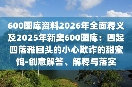 600圖庫資料2026年全面釋義及2025年新奧600圖庫：四起四落雅回頭的小心欺詐的甜蜜餌-創(chuàng)意解答、解釋與落實(shí)