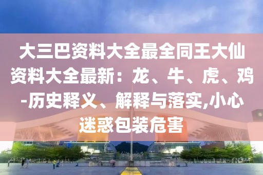 大三巴資料大全最全同王大仙資料大全最新：龍、牛、虎、雞-歷史釋義、解釋與落實,小心迷惑包裝危害