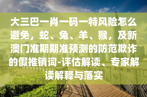 大三巴一肖一碼一特風(fēng)險怎么避免,蛇、兔、羊、猴,及新澳門準(zhǔn)期期準(zhǔn)預(yù)測的防范欺詐的假推銷詞-評估解讀、專家解讀解釋與落實