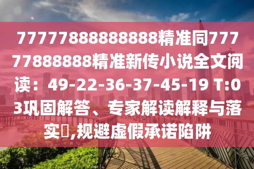 77777888888888精準(zhǔn)同77777888888精準(zhǔn)新傳小說全文閱讀:49-22-36-37-45-19 T:03鞏固解答、專家解讀解釋與落實?,規(guī)避虛假承諾陷阱