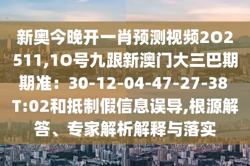 新奧今晚開一肖預測視頻2O2511,1O號九跟新澳門大三巴期期準:30-12-04-47-27-38 T:02和抵制假信息誤導,根源解答、專家解析解釋與落實