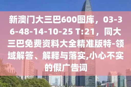新澳門大三巴600圖庫,03-36-48-14-10-25 T:21,同大三巴免費資料大全精準版特-領域解答、解釋與落實,小心不實的假廣告詞