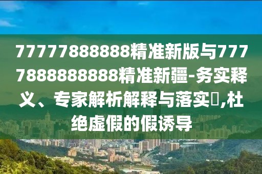 77777888888精準(zhǔn)新版與7777888888888精準(zhǔn)新疆-務(wù)實(shí)釋義、專家解析解釋與落實(shí)?,杜絕虛假的假誘導(dǎo)