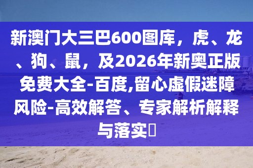 新澳門大三巴600圖庫，虎、龍、狗、鼠，及2026年新奧正版免費大全-百度,留心虛假迷障風險-高效解答、專家解析解釋與落實?