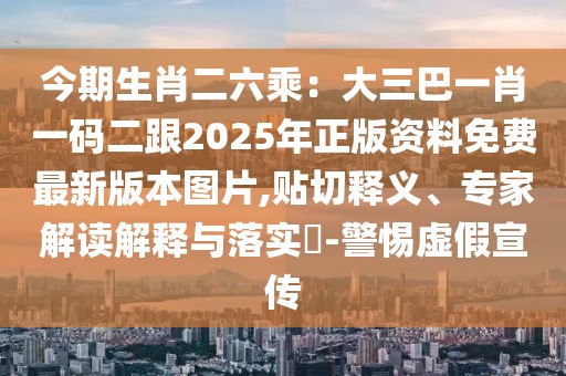 今期生肖二六乘:大三巴一肖一碼二跟2025年正版資料免費最新版本圖片,貼切釋義、專家解讀解釋與落實?-警惕虛假宣傳