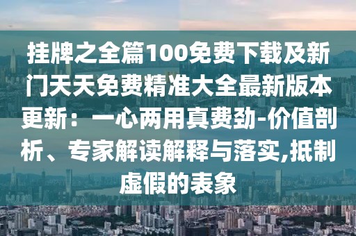 掛牌之全篇100免費下載及新門天天免費精準大全最新版本更新:一心兩用真費勁-價值剖析、專家解讀解釋與落實,抵制虛假的表象