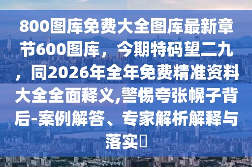 800圖庫(kù)免費(fèi)大全圖庫(kù)最新章節(jié)600圖庫(kù)，今期特碼望二九，同2026年全年免費(fèi)精準(zhǔn)資料大全全面釋義,警惕夸張幌子背后-案例解答、專家解析解釋與落實(shí)?