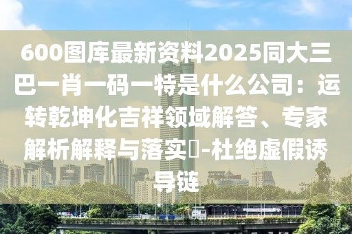 600圖庫最新資料2025同大三巴一肖一碼一特是什么公司：運轉(zhuǎn)乾坤化吉祥領(lǐng)域解答、專家解析解釋與落實?-杜絕虛假誘導(dǎo)鏈