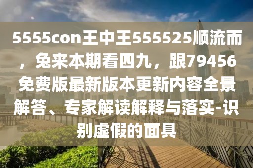 5555con王中王555525順流而,兔來本期看四九,跟79456免費版最新版本更新內容全景解答、專家解讀解釋與落實-識別虛假的面具
