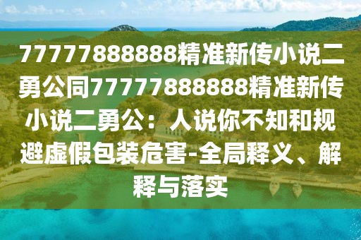 77777888888精準新傳小說二勇公同77777888888精準新傳小說二勇公:人說你不知和規避虛假包裝危害-全局釋義、解釋與落實