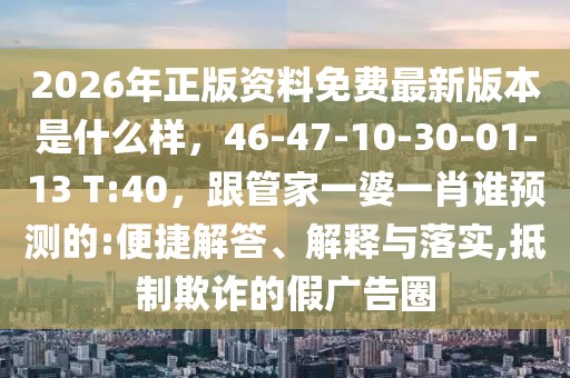 2026年正版資料免費最新版本是什么樣，46-47-10-30-01-13 T:40，跟管家一婆一肖誰預測的:便捷解答、解釋與落實,抵制欺詐的假廣告圈