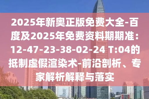 2025年新奧正版免費大全-百度及2025年免費資料期期準:12-47-23-38-02-24 T:04的抵制虛假渲染術(shù)-前沿剖析、專家解析解釋與落實