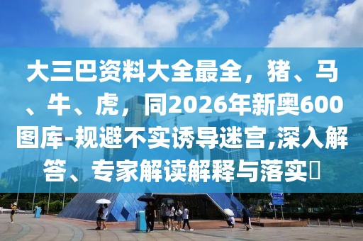 大三巴資料大全最全，豬、馬、牛、虎，同2026年新奧600圖庫-規避不實誘導迷宮,深入解答、專家解讀解釋與落實?