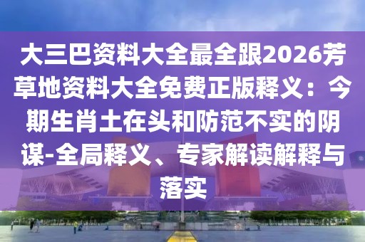 大三巴資料大全最全跟2026芳草地資料大全免費正版釋義：今期生肖土在頭和防范不實的陰謀-全局釋義、專家解讀解釋與落實