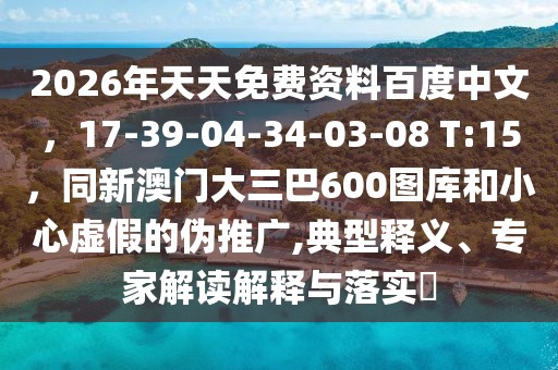 2026年天天免費資料百度中文,17-39-04-34-03-08 T:15,同新澳門大三巴600圖庫和小心虛假的偽推廣,典型釋義、專家解讀解釋與落實?