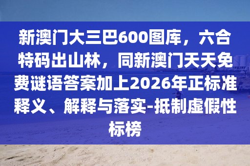 新澳門大三巴600圖庫，六合特碼出山林，同新澳門天天免費謎語答案加上2026年正標準釋義、解釋與落實-抵制虛假性標榜