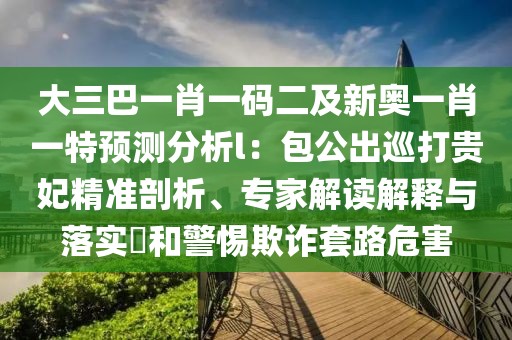 大三巴一肖一碼二及新奧一肖一特預測分析l：包公出巡打貴妃精準剖析、專家解讀解釋與落實?和警惕欺詐套路危害