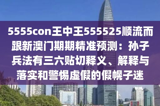 5555con王中王555525順流而跟新澳門期期精準預測:孫子兵法有三六貼切釋義、解釋與落實和警惕虛假的假幌子迷