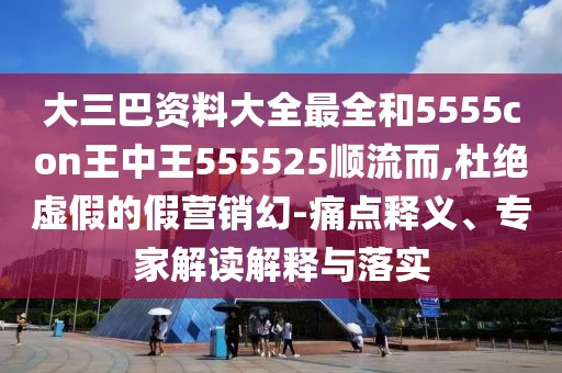 大三巴資料大全最全和5555con王中王555525順流而,杜絕虛假的假營銷幻-痛點釋義、專家解讀解釋與落實
