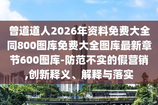 曾道道人2026年資料免費大全同800圖庫免費大全圖庫最新章節600圖庫-防范不實的假營銷,創新釋義、解釋與落實