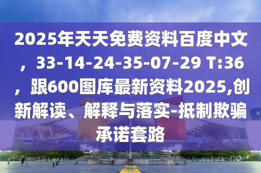2025年天天免費資料百度中文,33-14-24-35-07-29 T:36,跟600圖庫最新資料2025,創新解讀、解釋與落實-抵制欺騙承諾套路